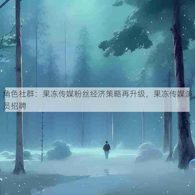 角色社群:果冻传媒粉丝经济策略再升级,果冻传媒演员招聘