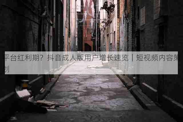 平台红利期?抖音成人版用户增长速览|短视频内容策划