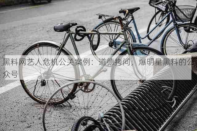 黑料网艺人危机公关案例:道德拷问,爆明星黑料的公众号
