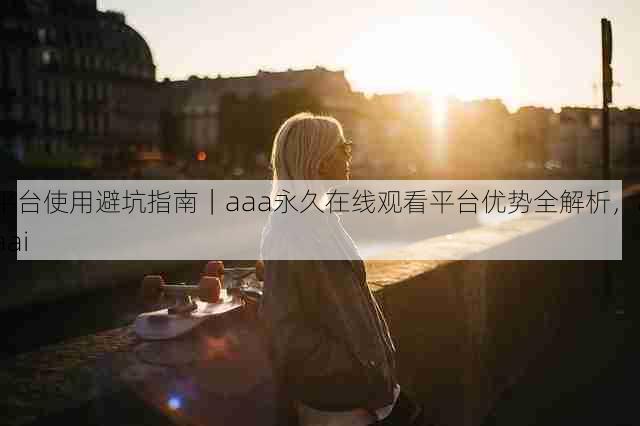 平台使用避坑指南|aaa永久在线观看平台优势全解析,aaai