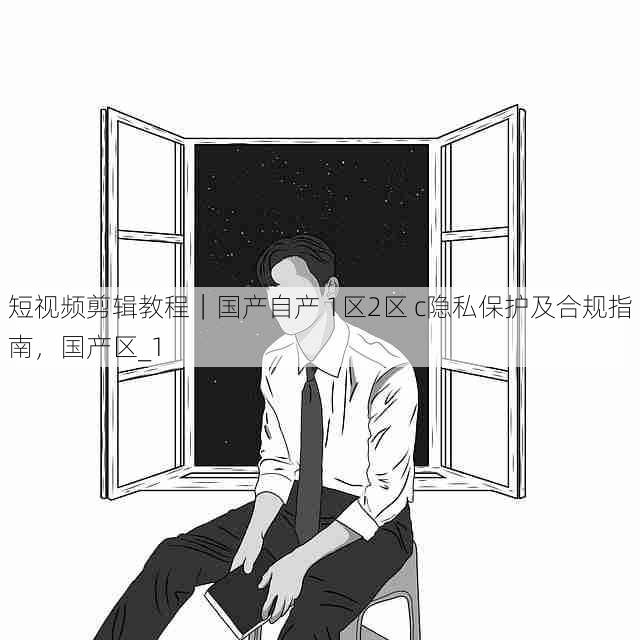短视频剪辑教程|国产自产 1区2区 c隐私保护及合规指南,国产区_1