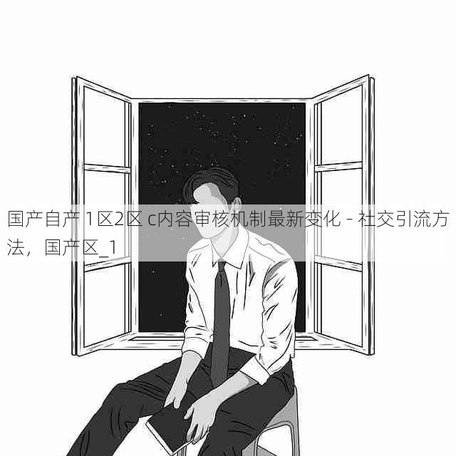 国产自产 1区2区 c内容审核机制最新变化 - 社交引流方法,国产区_1