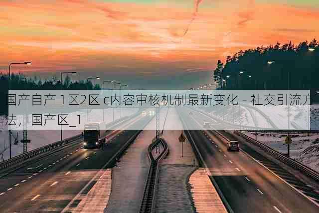 国产自产 1区2区 c内容审核机制最新变化 - 社交引流方法,国产区_1