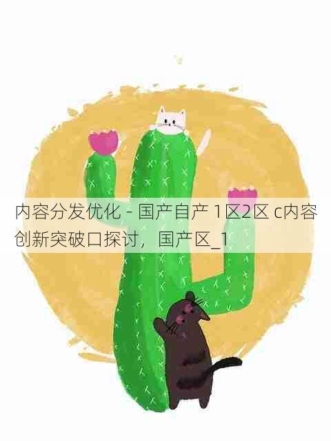 内容分发优化 - 国产自产 1区2区 c内容创新突破口探讨,国产区_1