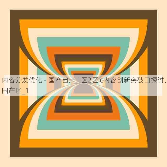 内容分发优化 - 国产自产 1区2区 c内容创新突破口探讨,国产区_1