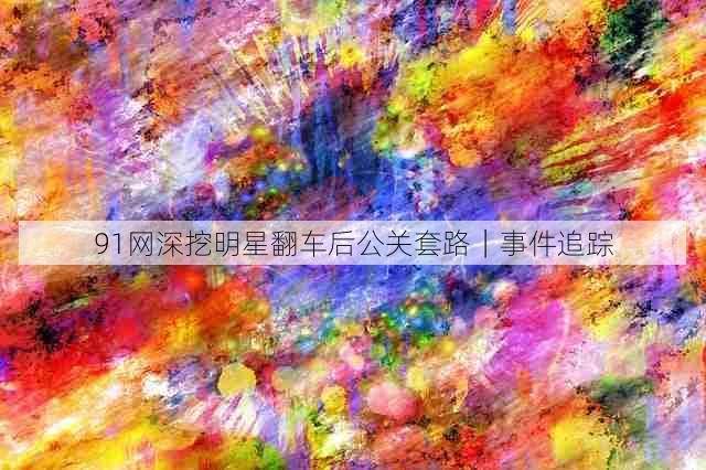 91网深挖明星翻车后公关套路｜事件追踪