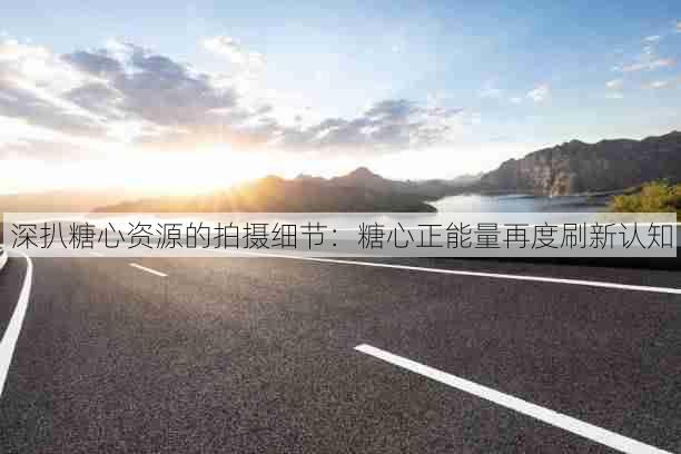 深扒糖心资源的拍摄细节:糖心正能量再度刷新认知