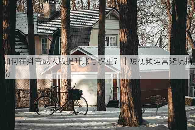如何在抖音成人版提升账号权重?|短视频运营避坑指南
