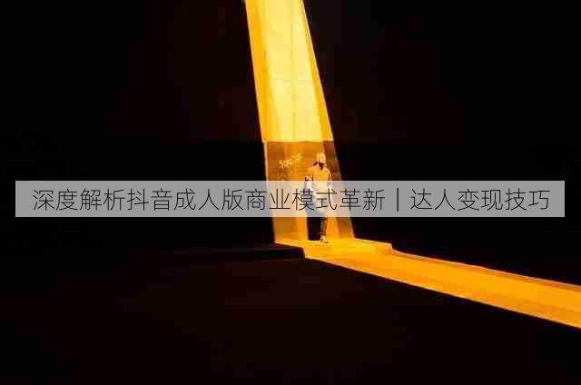 深度解析抖音成人版商业模式革新|达人变现技巧